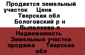 Продается земельный участок. › Цена ­ 400 000 - Тверская обл., Бологовский р-н, Выползово п. Недвижимость » Земельные участки продажа   . Тверская обл.